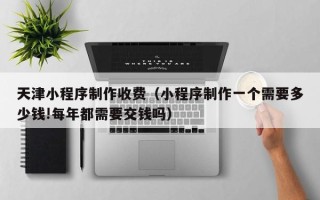 山东天津小程序制作收费（小程序制作一个需要多少钱!每年都需要交钱吗）